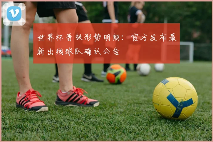 世界杯晋级形势明朗：官方发布最新出线球队确认公告