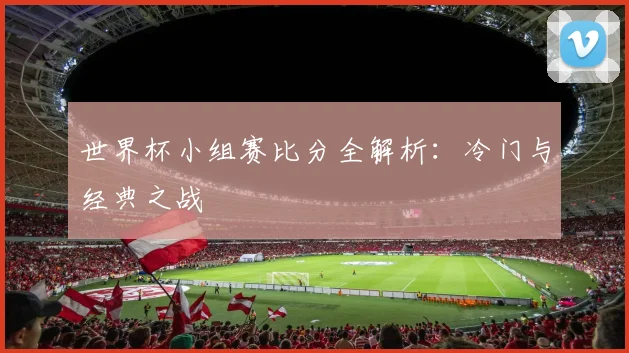 世界杯小组赛比分全解析：冷门与经典之战