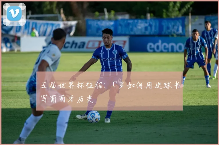 五届世界杯征程:C罗如何用进球书写葡萄牙历史