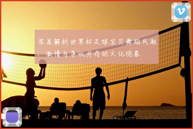 深度解析世界杯足球宝贝舞蹈风潮:激情与争议并存的文化现象