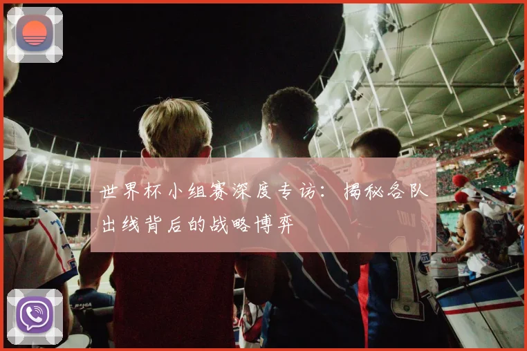 世界杯小组赛深度专访：揭秘各队出线背后的战略博弈