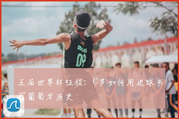 五届世界杯征程:C罗如何用进球书写葡萄牙历史