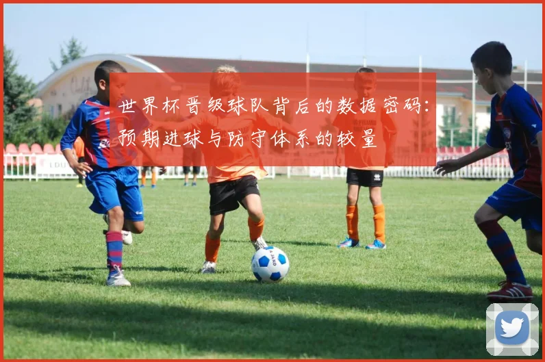 世界杯晋级球队背后的数据密码：预期进球与防守体系的较量
