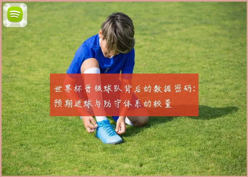 世界杯晋级球队背后的数据密码：预期进球与防守体系的较量