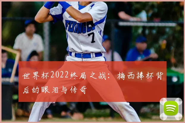 世界杯2022终局之战:梅西捧杯背后的眼泪与传奇