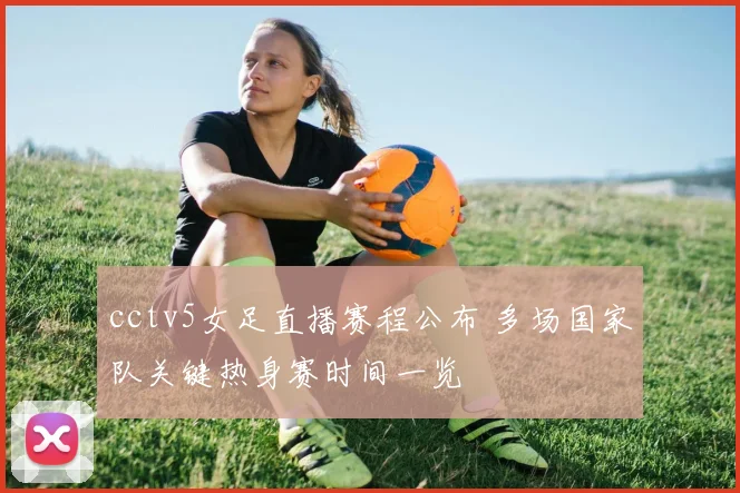 cctv5女足直播赛程公布 多场国家队关键热身赛时间一览