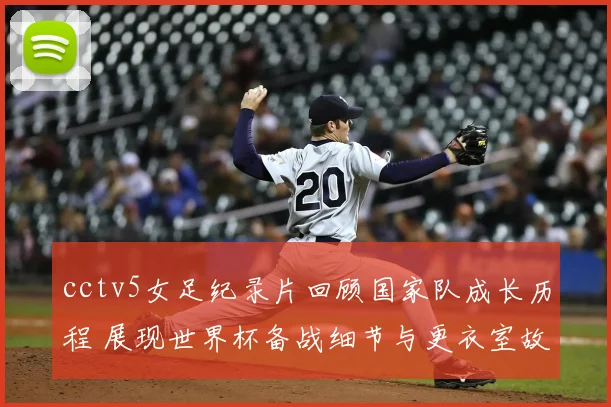 cctv5女足纪录片回顾国家队成长历程 展现世界杯备战细节与更衣室故事