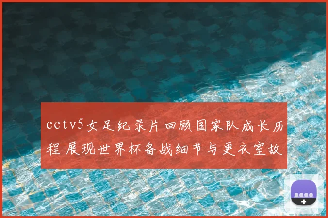 cctv5女足纪录片回顾国家队成长历程 展现世界杯备战细节与更衣室故事