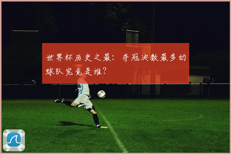 世界杯历史之最：夺冠次数最多的球队究竟是谁？