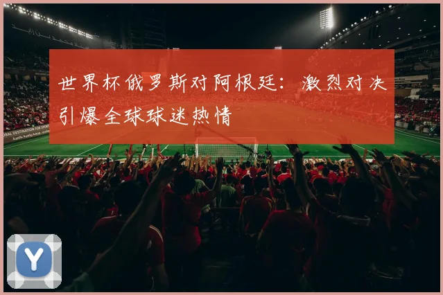 世界杯俄罗斯对阿根廷：激烈对决引爆全球球迷热情